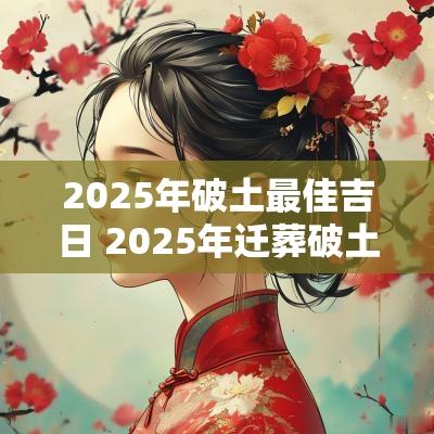 2025年破土最佳吉日 2025年迁葬破土吉日