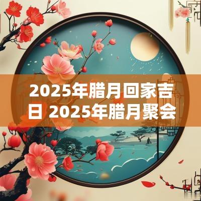 2025年腊月回家吉日 2025年腊月聚会吉日
