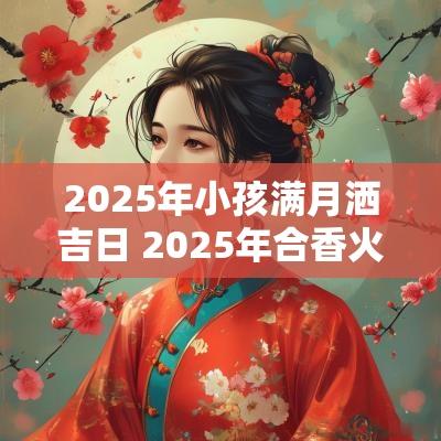 2025年小孩满月洒吉日 2025年合香火最佳吉日