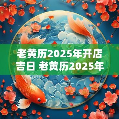 老黄历2025年开店吉日 老黄历2025年生子吉日