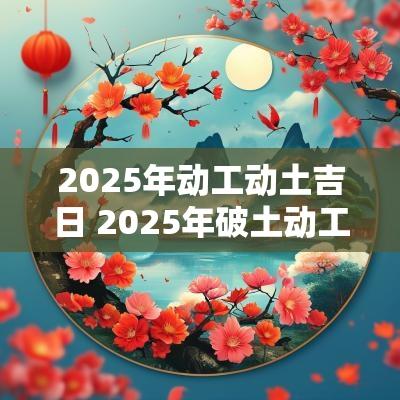 2025年动工动土吉日 2025年破土动工吉日