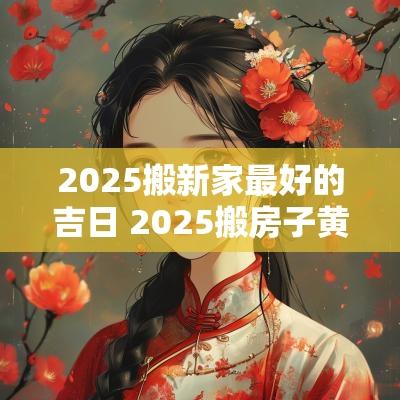 2025搬新家最好的吉日 2025搬房子黄道吉日