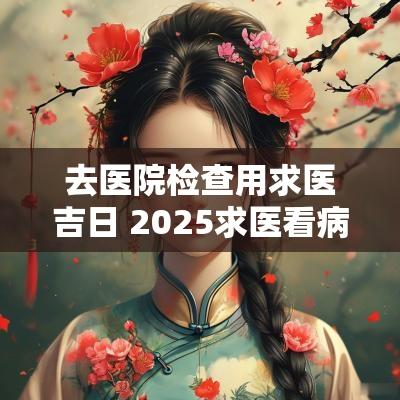 去医院检查用求医吉日 2025求医看病吉日