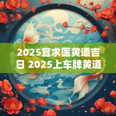 2025宜求医黄道吉日 2025上车牌黄道吉日