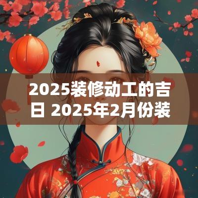 2025装修动工的吉日 2025年2月份装修开工吉日