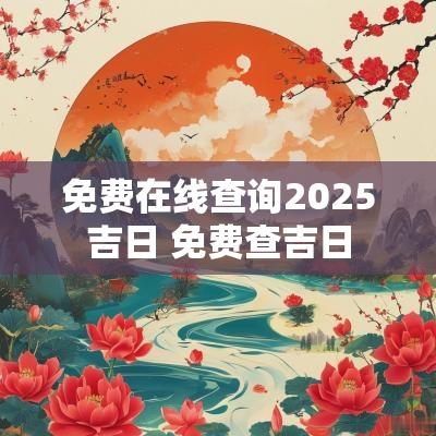 免费在线查询2025吉日 免费查吉日