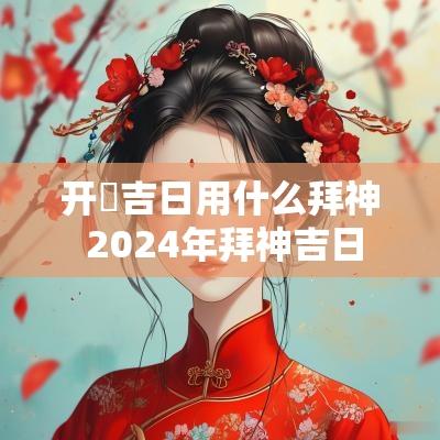 开巿吉日用什么拜神 2025年拜神吉日