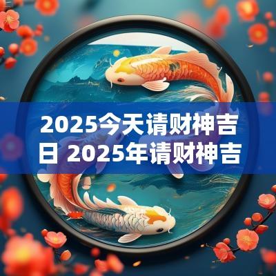 2025今天请财神吉日 2025年请财神吉日吉时