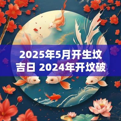 2025年5月开生坟吉日 2025年开坟破土吉日