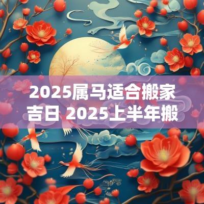 2025属马适合搬家吉日 2025上半年搬家吉日查询