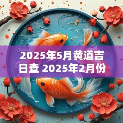 2025年5月黄道吉日查 2025年2月份黄道吉日