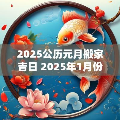 2025公历元月搬家吉日 2025年1月份搬家吉日一览表