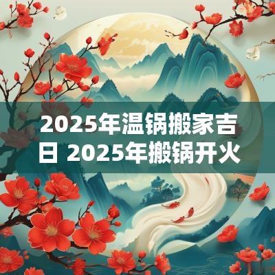 2025年温锅搬家吉日 2025年搬锅开火吉日