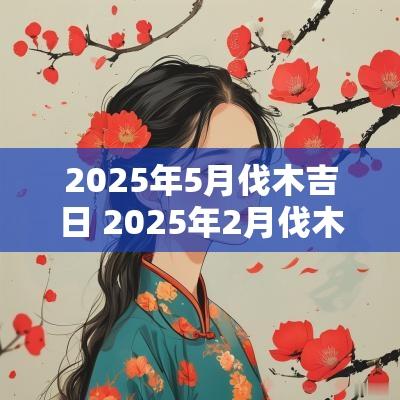 2025年5月伐木吉日 2025年2月伐木吉日一览表