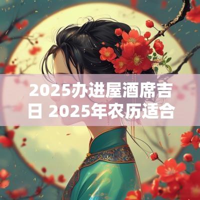 2025办进屋酒席吉日 2025年农历适合办酒席结婚的日子