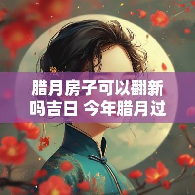 腊月房子可以翻新吗吉日 今年腊月过新房的吉日