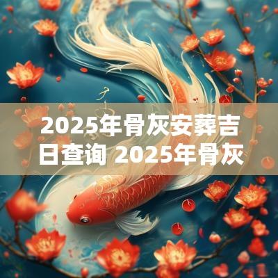 2025年骨灰安葬吉日查询 2025年骨灰下葬吉日吉时