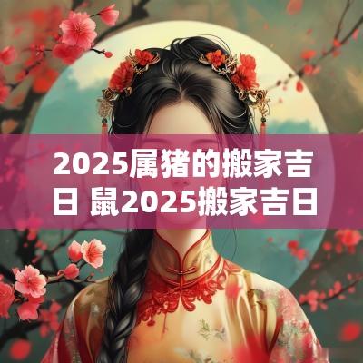 2025属猪的搬家吉日 鼠2025搬家吉日