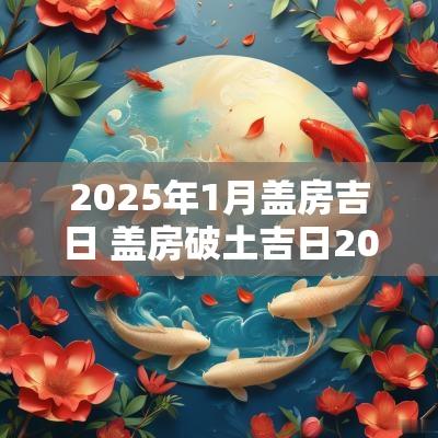 2025年1月盖房吉日 盖房破土吉日2025年