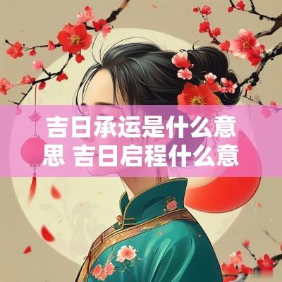 吉日承运是什么意思 吉日启程什么意思