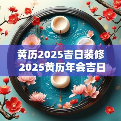 黄历2025吉日装修 2025黄历年会吉日
