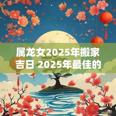 属龙女2025年搬家吉日 2025年最佳的搬家吉日一览表