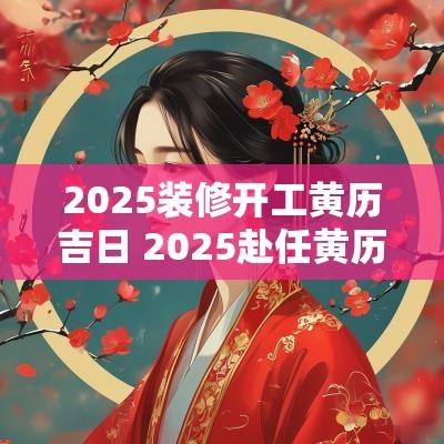 2025装修开工黄历吉日 2025赴任黄历吉日查询