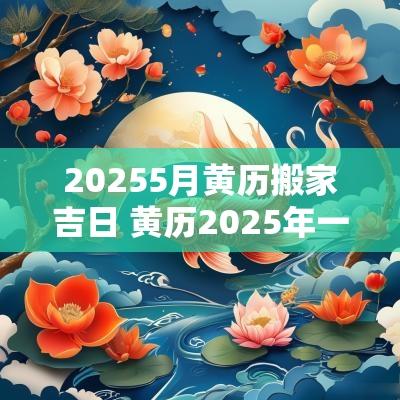20255月黄历搬家吉日 黄历2025年一月份搬家吉日有哪些