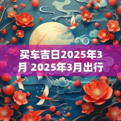 买车吉日2025年3月 2025年3月出行吉日