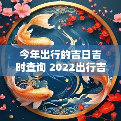 今年出行的吉日吉时查询 2025出行吉日查询一览表