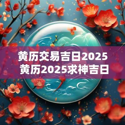 黄历交易吉日2025 黄历2025求神吉日查询
