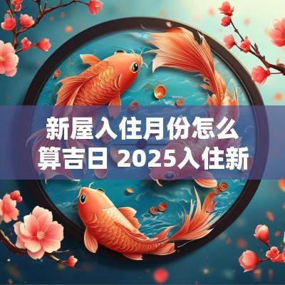新屋入住月份怎么算吉日 2025入住新屋吉日查询