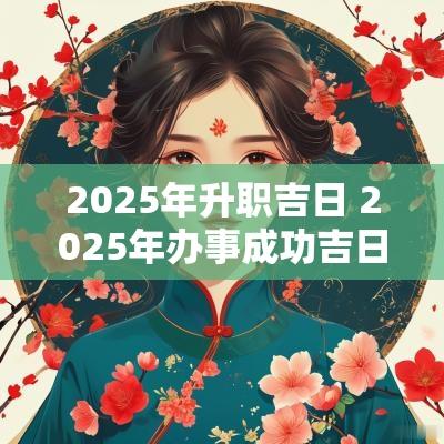 2025年升职吉日 2025年办事成功吉日 2025年升职吉日 2025年办事成功吉日