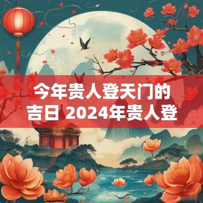 今年贵人登天门的吉日 2025年贵人登天门吉时一览表
