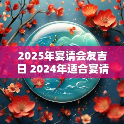 2025年宴请会友吉日 2025年适合宴请的黄道吉日一览表