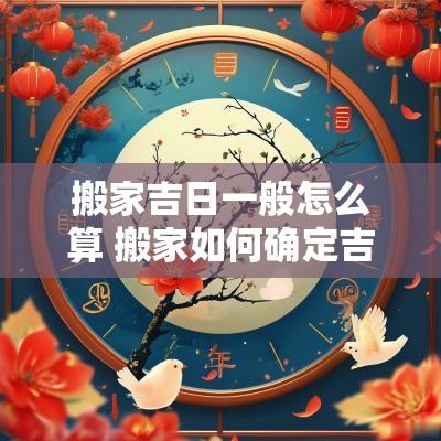 搬家吉日一般怎么算 搬家如何确定吉日和日期时间