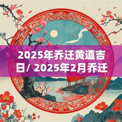 2025年乔迁黄道吉日/ 2025年2月乔迁新居黄道吉日一览表