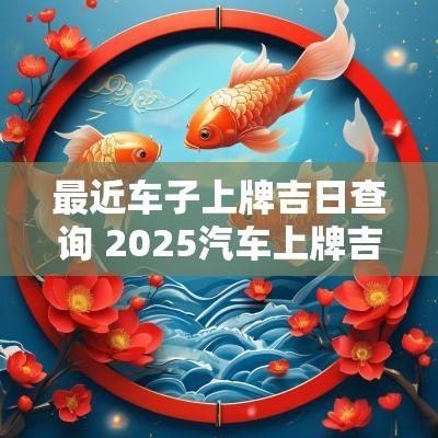 最近车子上牌吉日查询 2025汽车上牌吉日