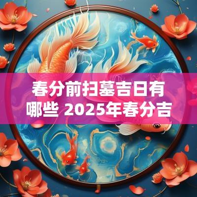 春分前扫墓吉日有哪些 2025年春分吉日