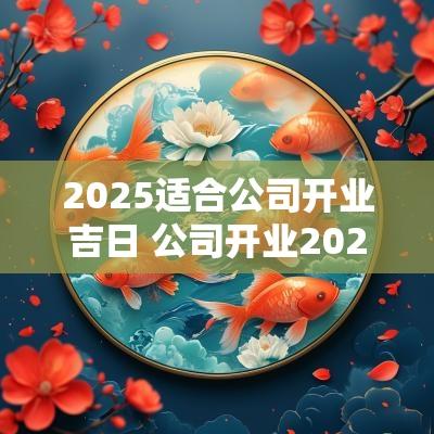 2025适合公司开业吉日 公司开业2025吉日查询