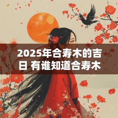2025年合寿木的吉日 有谁知道合寿木吉日怎么选