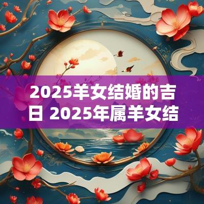 2025羊女结婚的吉日 2025年属羊女结婚几月为大利月