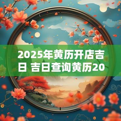 2025年黄历开店吉日 吉日查询黄历2025年 2025年黄历开店吉日 吉日查询黄历2025年