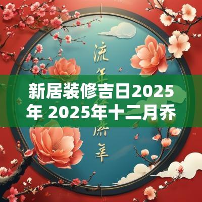 新居装修吉日2025年 2025年十二月乔迁新居吉日选择