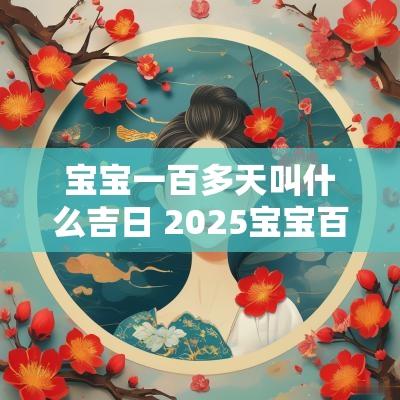宝宝一百多天叫什么吉日 2025宝宝百天吉日