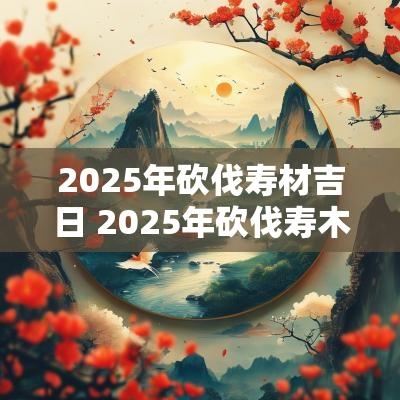 2025年砍伐寿材吉日 2025年砍伐寿木吉日