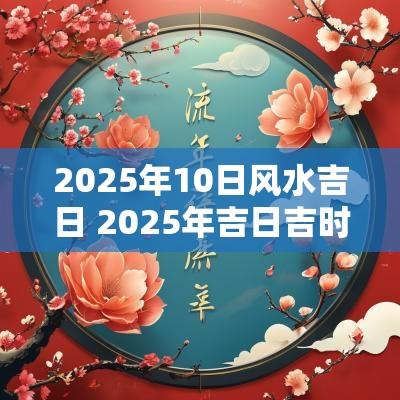 2025年10日风水吉日 2025年吉日吉时大全表