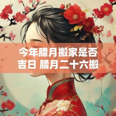 今年腊月搬家是否吉日 腊月二十六搬家吉日一览表