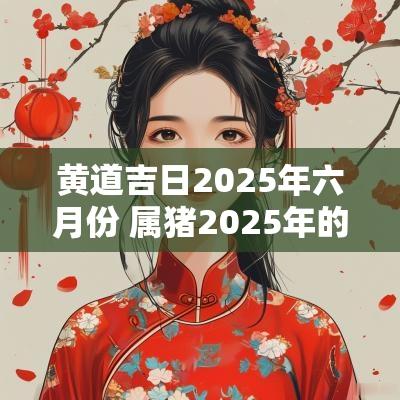 黄道吉日2025年六月份 属猪2025年的黄道吉日