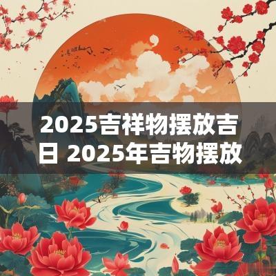 2025吉祥物摆放吉日 2025年吉物摆放